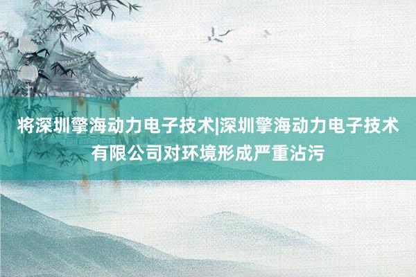将深圳擎海动力电子技术|深圳擎海动力电子技术有限公司对环境形成严重沾污